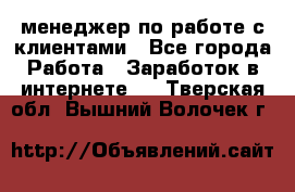 менеджер по работе с клиентами - Все города Работа » Заработок в интернете   . Тверская обл.,Вышний Волочек г.